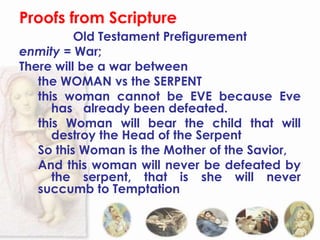 Proofs from Scripture
          Old Testament Prefigurement
enmity = War;
There will be a war between
   the WOMAN vs the SERPENT
   this woman cannot be EVE because Eve
      has already been defeated.
   this Woman will bear the child that will
      destroy the Head of the Serpent
   So this Woman is the Mother of the Savior,
   And this woman will never be defeated by
      the serpent, that is she will never
   succumb to Temptation
 
