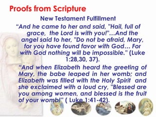 Proofs from Scripture
           New Testament Fulfillment
 “And he came to her and said, "Hail, full of
      grace, the Lord is with you!"…And the
   angel said to her, "Do not be afraid, Mary,
     for you have found favor with God… For
   with God nothing will be impossible." (Luke
                   1:28,30, 37).
  “And when Elizabeth heard the greeting of
  Mary, the babe leaped in her womb; and
  Elizabeth was filled with the Holy Spirit and
  she exclaimed with a loud cry, "Blessed are
  you among women, and blessed is the fruit
  of your womb!” ( Luke 1:41-42).
 