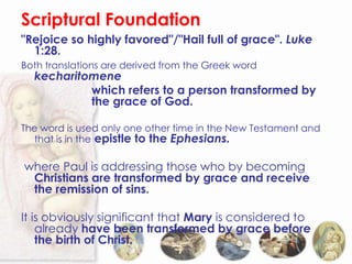 Scriptural Foundation
"Rejoice so highly favored"/"Hail full of grace". Luke
  1:28.
Both translations are derived from the Greek word
  kecharitomene
           which refers to a person transformed by
           the grace of God.

The word is used only one other time in the New Testament and
  that is in the epistle to the Ephesians.

where Paul is addressing those who by becoming
 Christians are transformed by grace and receive
 the remission of sins.

It is obviously significant that Mary is considered to
    already have been transformed by grace before
    the birth of Christ.
 
