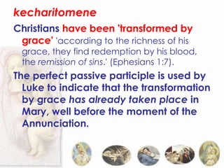 kecharitomene
Christians have been 'transformed by
 grace' 'according to the richness of his
 grace, they find redemption by his blood,
 the remission of sins.' (Ephesians 1:7).
The perfect passive participle is used by
  Luke to indicate that the transformation
  by grace has already taken place in
  Mary, well before the moment of the
  Annunciation.
 