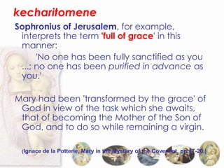 kecharitomene
Sophronius of Jerusalem, for example,
 interprets the term 'full of grace' in this
 manner:
      'No one has been fully sanctified as you
 ...; no one has been purified in advance as
 you.'

Mary had been 'transformed by the grace' of
 God in view of the task which she awaits,
 that of becoming the Mother of the Son of
 God, and to do so while remaining a virgin.

 (Ignace de la Potterie, Mary in the Mystery of the Covenant, pp.17-20.)
 