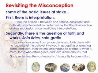 Revisiting the Misconception
some of the basic issues at stake.
First, there is interpretation.
      Here the choice is between one historic, consistent, and
  authoritative interpretation protected by the Holy Spirit and an
  endless succession of contradictory interpretations.
Secondly, there is the question of faith and
  works. Sola fides, sola gratia
       If salvation comes from grace alone and faith alone with
  no response of the believer involved in accepting or rejecting
  grace and faith, then we are simply puppets or robots. What is
  more, those who affirm grace and faith alone also say that
  God predestines the vast majority of humanity to damnation.
 