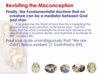 Revisiting the Misconception
Finally, the Fundamentalist doctrine that no
  creature can be a mediator between God
  and man
        If he preaches the Word of God then he is mediating the
  grace of God, even salvation, to his fellow man - "Let him
  know, that he which converteth the sinner from the error of his
  way shall save a soul from death, and shall hide a multitude of
  sins." (James 5:20).
Paul says quite unambiguously that "We are
  God's fellow workers" (1 Corinthians 3:9).
 