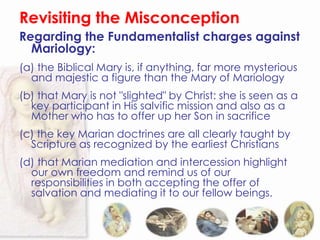 Revisiting the Misconception
Regarding the Fundamentalist charges against
  Mariology:
(a) the Biblical Mary is, if anything, far more mysterious
  and majestic a figure than the Mary of Mariology
(b) that Mary is not "slighted" by Christ: she is seen as a
  key participant in His salvific mission and also as a
  Mother who has to offer up her Son in sacrifice
(c) the key Marian doctrines are all clearly taught by
  Scripture as recognized by the earliest Christians
(d) that Marian mediation and intercession highlight
  our own freedom and remind us of our
  responsibilities in both accepting the offer of
  salvation and mediating it to our fellow beings.
 