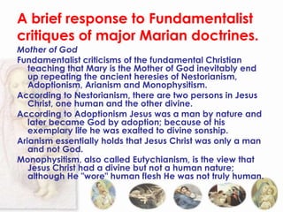 A brief response to Fundamentalist
critiques of major Marian doctrines.
Mother of God
Fundamentalist criticisms of the fundamental Christian
   teaching that Mary is the Mother of God inevitably end
   up repeating the ancient heresies of Nestorianism,
   Adoptionism, Arianism and Monophysitism.
According to Nestorianism, there are two persons in Jesus
   Christ, one human and the other divine.
According to Adoptionism Jesus was a man by nature and
   later became God by adoption; because of his
   exemplary life he was exalted to divine sonship.
Arianism essentially holds that Jesus Christ was only a man
   and not God.
Monophysitism, also called Eutychianism, is the view that
   Jesus Christ had a divine but not a human nature;
   although He "wore" human flesh He was not truly human.
 