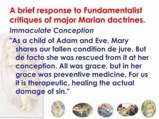 A brief response to Fundamentalist
critiques of major Marian doctrines.
Immaculate Conception
"As a child of Adam and Eve, Mary
  shares our fallen condition de jure. But
  de facto she was rescued from it at her
  conception. All was grace, but in her
  grace was preventive medicine. For us
  it is therapeutic, healing the actual
  damage of sin."
 