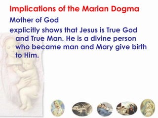 Implications of the Marian Dogma
Mother of God
explicitly shows that Jesus is True God
 and True Man. He is a divine person
 who became man and Mary give birth
 to Him.
 