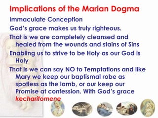 Implications of the Marian Dogma
Immaculate Conception
God’s grace makes us truly righteous.
That is we are completely cleansed and
  healed from the wounds and stains of Sins
Enabling us to strive to be Holy as our God is
  Holy
That is we can say NO to Temptations and like
  Mary we keep our baptismal robe as
  spotless as the lamb, or our keep our
  Promise at confession. With God’s grace
  kecharitomene
 