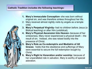 Catholic Tradition includes the following teachings:Catholic Tradition includes the following teachings:
1. Mary’s Immaculate Conception- she was born without
original sin, and was therefore sinless throughout her life.
2. Mary received almost nightly visits by angels as a temple
child.
3. Mary’s Perpetual Virginity- had no children before Jesus (a
Biblical teaching) or after Him (unbiblical).
4. Mary’s Physical Ascension Into Heaven- because of her
sinlessness, Mary never experienced a physical death – the
result of sin. Instead, she was raised bodily into the
presence of Christ.
5. Mary’s Role as Co-redemptrix and Mediatrix of All
Graces: holds that the obedience and sufferings of Mary
were essential to secure the full redemption bought by
Christ.
6. Mary’s Right to Veneration and/or worship: because of
her unparalleled role in salvation, Mary is worthy of special
adoration.
1. Mary’s Immaculate Conception- she was born without
original sin, and was therefore sinless throughout her life.
2. Mary received almost nightly visits by angels as a temple
child.
3. Mary’s Perpetual Virginity- had no children before Jesus (a
Biblical teaching) or after Him (unbiblical).
4. Mary’s Physical Ascension Into Heaven- because of her
sinlessness, Mary never experienced a physical death – the
result of sin. Instead, she was raised bodily into the
presence of Christ.
5. Mary’s Role as Co-redemptrix and Mediatrix of All
Graces: holds that the obedience and sufferings of Mary
were essential to secure the full redemption bought by
Christ.
6. Mary’s Right to Veneration and/or worship: because of
her unparalleled role in salvation, Mary is worthy of special
adoration.
 