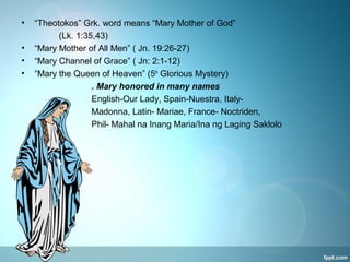 • “Theotokos” Grk. word means “Mary Mother of God”
(Lk. 1:35,43)
• “Mary Mother of All Men” ( Jn. 19:26-27)
• “Mary Channel of Grace” ( Jn: 2:1-12)
• “Mary the Queen of Heaven” (5th
Glorious Mystery)
. Mary honored in many names
English-Our Lady, Spain-Nuestra, Italy-
Madonna, Latin- Mariae, France- Noctriden,
Phil- Mahal na Inang Maria/Ina ng Laging Saklolo
 