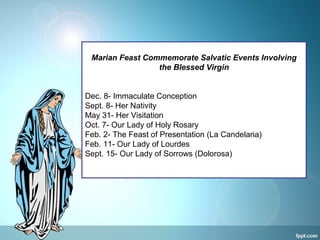 Marian Feast Commemorate Salvatic Events Involving
the Blessed Virgin
Dec. 8- Immaculate Conception
Sept. 8- Her Nativity
May 31- Her Visitation
Oct. 7- Our Lady of Holy Rosary
Feb. 2- The Feast of Presentation (La Candelaria)
Feb. 11- Our Lady of Lourdes
Sept. 15- Our Lady of Sorrows (Dolorosa)
 