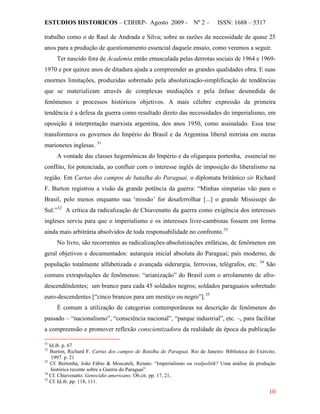 ESTUDIOS HISTORICOS – CDHRP- Agosto 2009 - Nº 2 – ISSN: 1688 – 5317
10
trabalho como o de Raul de Andrada e Silva; sobre as razões da necessidade de quase 25
anos para a produção de questionamento essencial daquele ensaio, como veremos a seguir.
Ter nascido fora de Academia então emasculada pelas derrotas sociais de 1964 e 1969-
1970 e por quinze anos de ditadura ajuda a compreender as grandes qualidades obra. E suas
enormes limitações, produzidas sobretudo pela absolutização-simplificação de tendências
que se materializam através de complexas mediações e pela ênfase desmedida de
fenômenos e processos históricos objetivos. A mais célebre expressão da primeira
tendência é a defesa da guerra como resultado direto das necessidades do imperialismo, em
oposição à interpretação marxista argentina, dos anos 1950, como assinalado. Essa tese
transformava os governos do Império do Brasil e da Argentina liberal mitrista em meras
marionetes inglesas. 31
A vontade das classes hegemônicas do Império e da oligarquia portenha, essencial no
conflito, foi potenciada, ao confluir com o interesse inglês de imposição do liberalismo na
região. Em Cartas dos campos de batalha do Paraguai, o diplomata britânico sir Richard
F. Burton registrou a visão da grande potência da guerra: “Minhas simpatias vão para o
Brasil, pelo menos enquanto sua ‘missão’ for desaferrolhar [...] o grande Mississipi do
Sul.”32
A crítica da radicalização de Chiavenatto da guerra como exigência dos interesses
ingleses serviu para que o imperialismo e os interesses livre-cambistas fossem em forma
ainda mais arbitrária absolvidos de toda responsabilidade no confronto.33
No livro, são recorrentes as radicalizações-absolutizações enfáticas, de fenômenos em
geral objetivos e documentados: autarquia inicial absoluta do Paraguai; país moderno, de
população totalmente alfabetizada e avançada siderurgia, ferrovias, telégrafos, etc. 34
São
comuns extrapolações de fenômenos: “arianização” do Brasil com o arrolamento de afro-
descendêndentes; um branco para cada 45 soldados negros; soldados paraguaios sobretudo
euro-descendentes [“cinco brancos para um mestiço ou negro”].35
É comum a utilização de categorias contemporâneas na descrição de fenômenos do
passado – “nacionalismo”, “consciência nacional”, “parque industrial”, etc. –, para facilitar
a compreensão e promover reflexão conscientizadora da realidade da época da publicação
31
Id.ib. p. 67
32
Burton, Richard F. Cartas dos campos de Batalha do Paraguai. Rio de Janeiro: Biblioteca do Exército,
1997. p. 21
33
Cf. Bertonha, João Fábio & Moscateli, Renato. “Imperialismo ou realpolitik? Uma análise da produção
histórica recente sobre a Guerra do Paraguai”.
34
Cf. Chiavenatto. Genocídio americano. Ob.cit. pp. 17, 21,
35
Cf. Id.ib. pp. 118, 111.
 