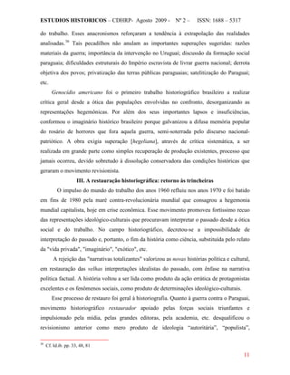 ESTUDIOS HISTORICOS – CDHRP- Agosto 2009 - Nº 2 – ISSN: 1688 – 5317
11
do trabalho. Esses anacronismos reforçaram a tendência à extrapolação das realidades
analisadas.36
Genocídio americano foi o primeiro trabalho historiográfico brasileiro a realizar
crítica geral desde a ótica das populações envolvidas no confronto, desorganizando as
representações hegemônicas. Por além dos seus importantes lapsos e insuficiências,
conformou o imaginário histórico brasileiro porque galvanizou a difusa memória popular
do rosário de horrores que fora aquela guerra, semi-soterrada pelo discurso nacional-
patriótico. A obra exigia superação [hegeliana], através de crítica sistemática, a ser
realizada em grande parte como simples recuperação de produção existentes, processo que
jamais ocorreu, devido sobretudo à dissolução conservadora das condições históricas que
geraram o movimento revisionista.
Tais pecadilhos não anulam as importantes superações sugeridas: razões
materiais da guerra; importância da intervenção no Uruguai; discussão da formação social
paraguaia; dificuldades estruturais do Império escravista de livrar guerra nacional; derrota
objetiva dos povos; privatização das terras públicas paraguaias; satelitização do Paraguai;
etc.
III. A restauração historiográfica: retorno às trincheiras
O impulso do mundo do trabalho dos anos 1960 refluiu nos anos 1970 e foi batido
em fins de 1980 pela maré contra-revolucionária mundial que consagrou a hegemonia
mundial capitalista, hoje em crise econômica. Esse movimento promoveu fortíssimo recuo
das representações ideológico-culturais que procuravam interpretar o passado desde a ótica
social e do trabalho. No campo historiográfico, decretou-se a impossibilidade de
interpretação do passado e, portanto, o fim da história como ciência, substituída pelo relato
da "vida privada", "imaginário", "exótico", etc.
A rejeição das "narrativas totalizantes" valorizou as novas histórias política e cultural,
em restauração das velhas interpretações idealistas do passado, com ênfase na narrativa
política factual. A história voltou a ser lida como produto da ação errática de protagonistas
excelentes e os fenômenos sociais, como produto de determinações ideológico-culturais.
Esse processo de restauro foi geral à historiografia. Quanto à guerra contra o Paraguai,
movimento historiográfico restaurador apoiado pelas forças sociais triunfantes e
impulsionado pela mídia, pelas grandes editoras, pela academia, etc. desqualificou o
revisionismo anterior como mero produto de ideologia “autoritária”, “populista”,
36
Cf. Id.ib. pp. 33, 48, 81
 