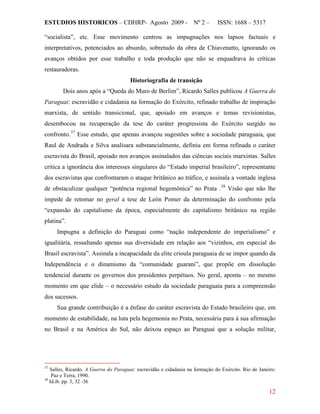 ESTUDIOS HISTORICOS – CDHRP- Agosto 2009 - Nº 2 – ISSN: 1688 – 5317
12
“socialista”, etc. Esse movimento centrou as impugnações nos lapsos factuais e
interpretativos, potenciados ao absurdo, sobretudo da obra de Chiavenatto, ignorando os
avanços obtidos por esse trabalho e toda produção que não se enquadrava às críticas
restauradoras.
Historiografia de transição
Dois anos após a “Queda do Muro de Berlim”, Ricardo Salles publicou A Guerra do
Paraguai: escravidão e cidadania na formação do Exército, refinado trabalho de inspiração
marxista, de sentido transicional, que, apoiado em avanços e temas revisionistas,
desembocou na recuperação da tese do caráter progressista do Exército surgido no
confronto.37
Esse estudo, que apenas avançou sugestões sobre a sociedade paraguaia, que
Raul de Andrada e Silva analisara substancialmente, definiu em forma refinada o caráter
escravista do Brasil, apoiado nos avanços assinalados das ciências sociais marxistas. Salles
critica a ignorância dos interesses singulares do “Estado imperial brasileiro”, representante
dos escravistas que confrontaram o ataque britânico ao tráfico, e assinala a vontade inglesa
de obstaculizar qualquer “potência regional hegemônica” no Prata .38
Impugna a definição do Paraguai como “nação independente do imperialismo” e
igualitária, ressaltando apenas sua diversidade em relação aos “vizinhos, em especial do
Brasil escravista”. Assinala a incapacidade da elite crioula paraguaia de se impor quando da
Independência e o dinamismo da “comunidade guarani”, que propõe em dissolução
tendencial durante os governos dos presidentes perpétuos. No geral, aponta – no mesmo
momento em que elide – o necessário estudo da sociedade paraguaia para a compreensão
dos sucessos.
Visão que não lhe
impede de retomar no geral a tese de León Pomer da determinação do confronto pela
“expansão do capitalismo da época, especialmente do capitalismo britânico na região
platina”.
Sua grande contribuição é a ênfase do caráter escravista do Estado brasileiro que, em
momento de estabilidade, na luta pela hegemonia no Prata, necessária para à sua afirmação
no Brasil e na América do Sul, não deixou espaço ao Paraguai que a solução militar,
37
Salles, Ricardo. A Guerra do Paraguai: escravidão e cidadania na formação do Exército. Rio de Janeiro:
Paz e Terra, 1990.
38
Id.ib. pp. 3, 32 -36
 