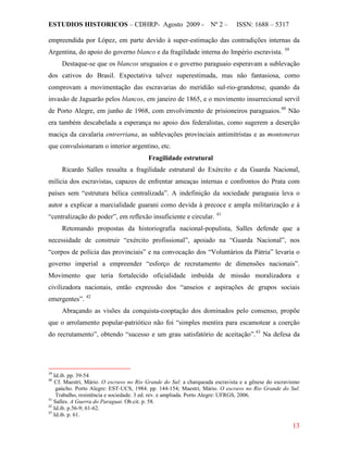 ESTUDIOS HISTORICOS – CDHRP- Agosto 2009 - Nº 2 – ISSN: 1688 – 5317
13
empreendida por López, em parte devido à super-estimação das contradições internas da
Argentina, do apoio do governo blanco e da fragilidade interna do Império escravista. 39
Destaque-se que os blancos uruguaios e o governo paraguaio esperavam a sublevação
dos cativos do Brasil. Expectativa talvez superestimada, mas não fantasiosa, como
comprovam a movimentação das escravarias do meridião sul-rio-grandense, quando da
invasão de Jaguarão pelos blancos, em janeiro de 1865, e o movimento insurrecional servil
de Porto Alegre, em junho de 1968, com envolvimento de prisioneiros paraguaios.40
Fragilidade estrutural
Não
era também descabelada a esperança no apoio dos federalistas, como sugerem a deserção
maciça da cavalaria entrerriana, as sublevações provinciais antimitristas e as montoneras
que convulsionaram o interior argentino, etc.
Ricardo Salles ressalta a fragilidade estrutural do Exército e da Guarda Nacional,
milícia dos escravistas, capazes de enfrentar ameaças internas e confrontos do Prata com
países sem “estrutura bélica centralizada”. A indefinição da sociedade paraguaia leva o
autor a explicar a marcialidade guarani como devida à precoce e ampla militarização e à
“centralização do poder”, em reflexão insuficiente e circular. 41
Retomando propostas da historiografia nacional-populista, Salles defende que a
necessidade de construir “exército profissional”, apoiado na “Guarda Nacional”, nos
“corpos de polícia das provinciais” e na convocação dos “Voluntários da Pátria” levaria o
governo imperial a empreender “esforço de recrutamento de dimensões nacionais”.
Movimento que teria fortalecido oficialidade imbuída de missão moralizadora e
civilizadora nacionais, então expressão dos “anseios e aspirações de grupos sociais
emergentes”. 42
Abraçando as visões da conquista-cooptação dos dominados pelo consenso, propõe
que o arrolamento popular-patriótico não foi “simples mentira para escamotear a coerção
do recrutamento”, obtendo “sucesso e um grau satisfatório de aceitação”.43
39
Id.ib. pp. 39-54
Na defesa da
40
Cf. Maestri, Mário. O escravo no Rio Grande do Sul: a charqueada escravista e a gênese do escravismo
gaúcho. Porto Alegre: EST-UCS, 1984. pp. 144-154; Maestri, Mário. O escravo no Rio Grande do Sul:
Trabalho, resistência e sociedade. 3 ed. rev. e ampliada. Porto Alegre: UFRGS, 2006.
41
Salles. A Guerra do Paraguai. Ob.cit. p. 58.
42
Id.ib. p.56-9; 61-62.
43
Id.ib. p. 61.
 