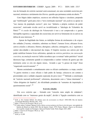 ESTUDIOS HISTORICOS – CDHRP- Agosto 2009 - Nº 2 – ISSN: 1688 – 5317
14
tese da formação de exército nacional semi-consensual, em uma sociedade escravista pré-
nacional, minimiza o arrolamento dos libertos, questão que permanece ainda em aberto. 44
Com frágeis dados empíricos, escora-se em reflexões lógicas e circulares, propondo
que “mobilização” geral para criar a “nova instituição nacional” não poderia se apoiar no
“uso maciço da população escrava”, pois isso “abalaria a própria essência do poder
escravista”, motivando revolta servil ou inviabilizando a “ideologia do Voluntário da
Pátria”.45
A coesão da ideologia do Voluntariado é tese a ser comprovada e a guerra
farroupilha registrou a capacidade dos escravistas em servir-se fortemente de ex-cativos na
defesa de seus interesses. 46
Apesar da fragilidade das fontes, as múltiplas formas de arrolamento e de origens
dos soldados [“recruta, voluntário, substituto ou liberto”; homens livres; africanos livres;
cativos crioulos e africanos; libertos; aborígines; caboclos; estrangeiros, etc.] registram o
caráter não-cidadão e não-nacional das tropas. O Império recorreu aos cativos por não
poder mobilizar homens livres suficientes, apoiado na retórica patriótica, na convocação
coercitiva, na emulação material. Salles reconhece que o eventual “ardor patriótico” inicial
decresceu logo, certamente quando se compreendeu o caráter violento de guerra que não
terminaria como se cria em alguns meses, levando a que “o grosso da tropa” fosse
“organizado coercitivamente”. 47
Mesmo assinalando o estranhamento entre os oficiais combatentes e a tropa, conclui:
“A guerra mostrou a esses oficiais o lado podre da laranja; colocou-os em contato e
proximidade com o soldado enquanto expressão do povo [sic].” 48
Defende a constituição
de “exército nacional profissional”, reformista, descontente com a “classe dominante” e
“elites dirigentes do Império”, de oficialidade portadora de “sementes de inquietação e
questionamento social”. 49
Exército cidadão
Um novo exército que – formado com “conceito mais amplo de cidadania”,
identificado com os “interesses gerais da nação”, devido à “ligação constitutiva com os
44
Id.ib. p. 66; Conrad, Robert. Os últimos anos da escravatura no Brasil: 1850-1888. Rio de Janeiro:
Civilização Brasileira; Brasília, INL, 1975.
45
Salles. A Guerra do Paraguai. Ob.cit. p. 67
46
Cf. entre outros: Leitman, Spencer Lewis. Raízes socioeconômicas da Guerra dos farrapos: um capítulo da
história do Brasil no século XIX. Rio de Janeiro: Graal, 1979; Flores, Moacyr. Negros na Revolução
Farroupilha: traição em Porongos e farsa em Ponche Verde. Porto Alegre: EST, 2005.
47
Salles. A Guerra do Paraguai. Ob.cit. p. 102.
48
Id.ib. p. 110.
49
Id.ib. p. 15,108
 