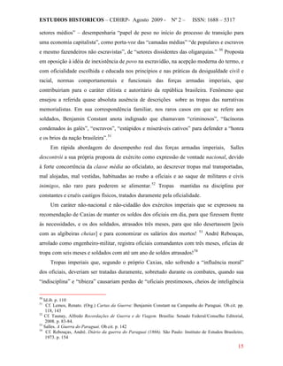 ESTUDIOS HISTORICOS – CDHRP- Agosto 2009 - Nº 2 – ISSN: 1688 – 5317
15
setores médios” – desempenharia “papel de peso no início do processo de transição para
uma economia capitalista”, como porta-voz das “camadas médias” “de populares e escravos
e mesmo fazendeiros não escravistas”, de “setores dissidentes das oligarquias.” 50
Proposta
em oposição à idéia de inexistência de povo na escravidão, na acepção moderna do termo, e
com oficialidade escolhida e educada nos princípios e nas práticas da desigualdade civil e
racial, normas comportamentais e funcionais das forças armadas imperiais, que
contribuiriam para o caráter elitista e autoritário da república brasileira. Fenômeno que
ensejou a referida quase absoluta ausência de descrições sobre as tropas das narrativas
memorialistas. Em sua correspondência familiar, nos raros casos em que se refere aos
soldados, Benjamin Constant anota indignado que chamavam “criminosos”, “facínoras
condenados às galés”, “escravos”, “estúpidos e miseráveis cativos” para defender a “honra
e os brios da nação brasileira”.51
Em rápida abordagem do desempenho real das forças armadas imperiais, Salles
descontrói a sua própria proposta de exército como expressão de vontade nacional, devido
à forte concorrência da classe média ao oficialato, ao descrever tropas mal transportadas,
mal alojadas, mal vestidas, habituadas ao roubo a oficiais e ao saque de militares e civis
inimigos, não raro para poderem se alimentar.52
Um caráter não-nacional e não-cidadão dos exércitos imperiais que se expressou na
recomendação de Caxias de manter os soldos dos oficiais em dia, para que fizessem frente
às necessidades, e os dos soldados, atrasados três meses, para que não desertassem [pois
com as algibeiras cheias] e para economizar os salários dos mortos!
Tropas mantidas na disciplina por
constantes e cruéis castigos físicos, tratados duramente pela oficialidade.
53
André Rebouças,
arrolado como engenheiro-militar, registra oficiais comandantes com três meses, oficias de
tropa com seis meses e soldados com até um ano de soldos atrasados!54
Tropas imperiais que, segundo o próprio Caxias, não sofrendo a “influência moral”
dos oficiais, deveriam ser tratadas duramente, sobretudo durante os combates, quando sua
“indisciplina” e “tibieza” causariam perdas de “oficiais prestimosos, cheios de inteligência
50
Id.ib. p. 110
51
Cf. Lemos, Renato. (Org.) Cartas da Guerra: Benjamin Constant na Campanha do Paraguai. Ob.cit. pp.
118, 143
52
Cf. Taunay, Alfredo Recordações de Guerra e de Viagem. Brasília: Senado Federal/Conselho Editorial,
2008. p. 83-84.
53
Salles. A Guerra do Paraguai. Ob.cit. p. 142
54
Cf. Rebouças, André. Diário da guerra do Paraguai (1866). São Paulo: Instituto de Estudos Brasileiro,
1973. p. 154
 