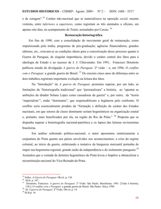 ESTUDIOS HISTORICOS – CDHRP- Agosto 2009 - Nº 2 – ISSN: 1688 – 5317
16
e de coragem”.55
Caráter não-nacional que se materializava na oposição social, mesmo
violenta, entre inferiores a superiores, como registram os três atentados a oficiais, em
apenas oito dias, no acampamento de Tuiuti, assinalados por Caxias. 56
Restauração historiográfica
Em fins de 1990, com a consolidação do movimento geral de restauração, como
impulsionada pela mídia; programas de pós-graduação; agências financiadoras; grandes
editoras, etc., criavam-se as condições ideais para a concretização desse processo quanto à
Guerra do Paraguai, de singular importância, devido o caráter central dos fatos para a
ideologia de Estado e ao sucesso de J. J. Chiavenatto. Em 1991, Francisco Doratioto
publicou estudo de divulgação A guerra do Paraguai: 2ª visão – e, em 1996, O conflito
com o Paraguai: a grande guerra do Brasil. 57
Na “Introdução” de A guerra do Paraguai, prometeu superar, por um lado, as
limitações da “historiografia tradicional” que “personalizara” a história, ao “apontar as
ambições do ditador Solano López como causadoras da guerra” e, por outro, da “teoria
‘imperialista’”, então “dominante”, que responsabilizara a Inglaterra pelo confronto. O
conflito seria essencialmente produto da “formação e definição do caráter dos Estados
nacionais, em que setores da classe dominante seriam hegemônicos na organização estatal
e, portanto, mais beneficiados por ela, na região do Rio da Prata.”
Os cruciais cinco anos de diferença entre os
dois trabalhos registram importante evolução na leitura dos fatos.
58
Em análise sobretudo político-nacional, o autor apresentou sinteticamente a
conjuntura do Prata quanto aos países envolvidos nos acontecimentos; a crise do regime
colonial, ao início da guerra, enfatizando a tentativa da burguesia mercantil portenha de
impor sua hegemonia regional, grande razão da independência e do isolamento paraguaio.
Proposta que se
dispunha superar a historiografia nacional-patriótica e os lapsos das leituras revisionistas
brasileiras.
59
55
Salles. A Guerra do Paraguai. Ob.cit. p. 136
Assinalou que a vontade de domínio hegemônico do Prata levou o Império a obstaculizar a
reconstituição nacional do Vice-Reinado do Prata.
56
Id.ib. p. 147.
57
Doratioto, Francisco. A guerra do Paraguai: 2ª Visão. São Paulo: Brasiliense, 1991. [Tudo é história,
138.]; O conflito com o Paraguai: a grande guerra do Brasil. São Paulo: Ática, 1996.
58
Id. A guerra do Paraguai: 2ª Visão. Ob.cit. p. 14
59
Id.ib.p. 16
 