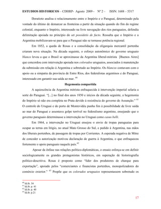 ESTUDIOS HISTORICOS – CDHRP- Agosto 2009 - Nº 2 – ISSN: 1688 – 5317
17
Doratioto analisa o relacionamento entre o Império e o Paraguai, determinado pela
vontade do último de demarcar as fronteiras a partir da situação quando do fim do regime
colonial, enquanto o Império, interessado na livre navegação dos rios paraguaios, defendia
delimitação apoiada no princípio do uti possidetis de facto. Ressalta que o Império e a
Argentina mobilizavam-se para que o Paraguai não se tornasse potência regional.
Em 1852, a queda de Rosas e a consolidação da oligarquia mercantil portenha
criaram nova situação. Na década seguinte, o esforço autonômico do governo uruguaio
blanco levou a que o Brasil se aproximasse da Argentina liberal-mitrista [Buenos Aires]
que concordou com intervenção apoiada nos colorados uruguaios, associados à manutenção
da submissão em relação à Argentina e sobretudo ao Império. Os blancos contavam com o
apoio ou a simpatia da província de Entre Ríos, dos federalistas argentinos e do Paraguai,
interessado em garantir sua saída ao mar. 60
Hegemonia compartida
A aquiescência da Argentina mitrista enfraquecida à intervenção imperial selaria a
sorte do Paraguai. “[...] no final dos anos 1850 e inícios da década seguinte, a hegemonia
do Império só não era completa no Prata devido à resistência do governo de Assunção.” 61
Em 1864, a intervenção no Uruguai ensejou o envio de tropas paraguaias para
ocupar as terras em litígio, no atual Mato Grosso do Sul, e pedido à Argentina, nas mãos
dos liberais portenhos, de passagem de tropas por Corrientes. A esperada negativa de Mitre
de conceder a autorização motivou declaração de guerra à Argentina, o que enfraqueceu
fortemente o apoio paraguaio naquele país.
O controle do Uruguai e do porto de Montevidéu punha fim à possibilidade de livre saída
ao mar do Paraguai e assentava golpe terrível no federalismo argentino, ensejando que o
governo paraguaio determinasse a intervenção no Uruguai como casus belli.
62
Apesar da ênfase nas relações político-diplomáticas, o ensaio esforça-se em definir
sociologicamente os grandes protagonistas históricos, em superação de historiografia
político-descritiva. Rosas é proposto como “líder dos produtores de charque para
exportação”, apoiado pelos “comerciantes e financistas portenhos, monopolizadores do
comércio exterior.” 63
60
Id.ib. 34
Propõe que os colorados uruguaios representassem sobretudo os
61
Id.ib. p. 41
62
Id.ib. p. 40
63
Id.ib. p.21
 