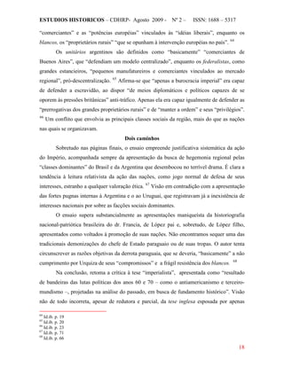 ESTUDIOS HISTORICOS – CDHRP- Agosto 2009 - Nº 2 – ISSN: 1688 – 5317
18
“comerciantes” e as “potências européias” vinculados às “idéias liberais”, enquanto os
blancos, os “proprietários rurais” “que se opunham à intervenção européias no país”. 64
Os unitários argentinos são definidos como “basicamente” “comerciantes de
Buenos Aires”, que “defendiam um modelo centralizado”, enquanto os federalistas, como
grandes estancieiros, “pequenos manufatureiros e comerciantes vinculados ao mercado
regional”, pró-descentralização. 65
Afirma-se que “apenas a burocracia imperial” era capaz
de defender a escravidão, ao dispor “de meios diplomáticos e políticos capazes de se
oporem às pressões britânicas” anti-tráfico. Apenas ela era capaz igualmente de defender as
“prerrogativas dos grandes proprietários rurais” e de “manter a ordem” e seus “privilégios”.
66
Dois caminhos
Um conflito que envolvia as principais classes sociais da região, mais do que as nações
nas quais se organizavam.
Sobretudo nas páginas finais, o ensaio empreende justificativa sistemática da ação
do Império, acompanhada sempre da apresentação da busca de hegemonia regional pelas
“classes dominantes” do Brasil e da Argentina que desembocou no terrível drama. É clara a
tendência à leitura relativista da ação das nações, como jogo normal de defesa de seus
interesses, estranho a qualquer valoração ética. 67
O ensaio supera substancialmente as apresentações maniqueísta da historiografia
nacional-patriótica brasileira do dr. Francia, de López pai e, sobretudo, de López filho,
apresentados como voltados à promoção de suas nações. Não encontramos sequer uma das
tradicionais demonizações do chefe de Estado paraguaio ou de suas tropas. O autor tenta
circunscrever as razões objetivas da derrota paraguaia, que se deveria, “basicamente” a não
cumprimento por Urquiza de seus “compromissos” e a frágil resistência dos blancos.
Visão em contradição com a apresentação
das fortes pugnas internas à Argentina e o ao Uruguai, que registravam já a inexistência de
interesses nacionais por sobre as facções sociais dominantes.
68
Na conclusão, retoma a crítica à tese “imperialista”, apresentada como “resultado
de bandeiras das lutas políticas dos anos 60 e 70 – como o antiamericanismo e terceiro-
mundismo –, projetadas na análise do passado, em busca de fundamento histórico”. Visão
não de todo incorreta, apesar de redutora e parcial, da tese inglesa esposada por apenas
64
Id.ib. p. 19
65
Id.ib. p. 20
66
Id.ib. p. 23
67
Id.ib. p. 71
68
Id.ib. p. 66
 