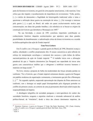 ESTUDIOS HISTORICOS – CDHRP- Agosto 2009 - Nº 2 – ISSN: 1688 – 5317
19
parte da literatura revisionista, em geral de corte popular-americanista, e não marxista. Uma
crítica que não impede o reconhecimento da importância do revisionismo: “Cabe, porém,
[...] o mérito de demonstrar a fragilidade da historiografia tradicional sobre o tema e
questionar a utilização dessa guerra na construção de mitos. [...] fez ressurgir o interesse
pela guerra [...], a qual, no Brasil, até então era quase exclusivamente motivo para
comemorações, nas datas das grandes batalhas, e de referência ao se buscar as origens da
construção do Exército que derrubaria a Monarquia em 1889.”
Na sua brevidade, o ensaio de 1991 constituiu importante contribuição ao
conhecimento histórico daqueles acontecimentos que apontava para duas grandes
possibilidades de desdobramento: a radicalização crítica da leitura revisionista ou a recaída
na defesa apologética das ação do Estado imperial
Uma Nova Leitura
Em O conflito com o Paraguai: a grande guerra do Brasil, de 1996, Doratioto avança a
análise, abordando o conflito propriamente dito. O ensaio caracteriza-se pela inflexão do
esforço de interpretação sociológica e estrutural dos sucessos e pela ênfase da defesa
nacional-patriótica da ação do Estado imperial. 69
O trabalho inicia com a afirmação
paradoxal de que o “Império demonstrou [no Paraguai] sua capacidade de travar uma
guerra com características inéditas que o obrigaram a mobilizar recursos humanos e
materiais em larga escala”. 70
No livro, retoma a proposta de Salles da modernidade das forças armadas paridas no
confronto: “Foi o Exército, que o Estado imperial estruturara durante a guerra do Paraguai
em padrões modernos de organização e armamento, o instrumento que pôs fim a Monarquia
[...].”71
A abordagem telegráfica da sociedade paraguaia e semi-ignorância do caráter das
sociedades brasileira, uruguaia e argentina sinalizam a retomada substancial de análise
político-factual, de “trincheira”, desde a ótica das classes dominantes imperiais, da
No segundo capítulo, empreende apresentação das disputas do Prata anteriores ao
confronto, sem o destaque ao amplo papel desempenhado pela oligarquia portenha no
conflito do primeiro ensaio, no contexto de uma já permanente absolvição-relativização das
responsabilidades do Império.
69
Doratioto, Francisco. A guerra do Paraguai: 2ª Visão. São Paulo: Brasiliense, 1991. [Tudo é história,
138.]; O conflito com o Paraguai: a grande guerra do Brasil. São Paulo: Ática, 1996.
70
Id.ib. 7
71
Id.ib. 8
 