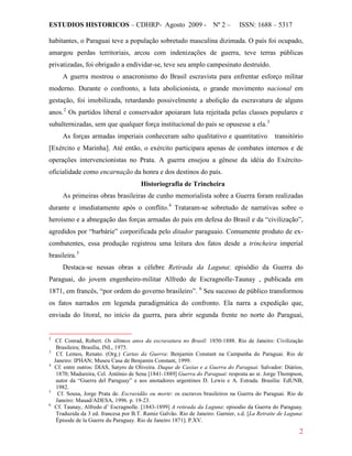 ESTUDIOS HISTORICOS – CDHRP- Agosto 2009 - Nº 2 – ISSN: 1688 – 5317
2
habitantes, o Paraguai teve a população sobretudo masculina dizimada. O país foi ocupado,
amargou perdas territoriais, arcou com indenizações de guerra, teve terras públicas
privatizadas, foi obrigado a endividar-se, teve seu amplo campesinato destruído.
A guerra mostrou o anacronismo do Brasil escravista para enfrentar esforço militar
moderno. Durante o confronto, a luta abolicionista, o grande movimento nacional em
gestação, foi imobilizada, retardando possivelmente a abolição da escravatura de alguns
anos.2
Os partidos liberal e conservador apoiaram luta rejeitada pelas classes populares e
subalternizadas, sem que qualquer força institucional do país se opusesse a ela.3
As forças armadas imperiais conheceram salto qualitativo e quantitativo transitório
[Exército e Marinha]. Até então, o exército participara apenas de combates internos e de
operações intervencionistas no Prata. A guerra ensejou a gênese da idéia do Exército-
oficialidade como encarnação da honra e dos destinos do país.
Historiografia de Trincheira
As primeiras obras brasileiras de cunho memorialista sobre a Guerra foram realizadas
durante e imediatamente após o conflito.4
Trataram-se sobretudo de narrativas sobre o
heroísmo e a abnegação das forças armadas do pais em defesa do Brasil e da “civilização”,
agredidos por “barbárie” corporificada pelo ditador paraguaio. Comumente produto de ex-
combatentes, essa produção registrou uma leitura dos fatos desde a trincheira imperial
brasileira.5
Destaca-se nessas obras a célebre Retirada da Laguna: episódio da Guerra do
Paraguai, do jovem engenheiro-militar Alfredo de Escragnolle-Taunay , publicada em
1871, em francês, “por ordem do governo brasileiro”. 6
2
Cf. Conrad, Robert. Os últimos anos da escravatura no Brasil: 1850-1888. Rio de Janeiro: Civilização
Brasileira; Brasília, INL, 1975.
Seu sucesso de público transformou
os fatos narrados em legenda paradigmática do confronto. Ela narra a expedição que,
enviada do litoral, no início da guerra, para abrir segunda frente no norte do Paraguai,
3
Cf. Lemos, Renato. (Org.) Cartas da Guerra: Benjamin Constant na Campanha do Paraguai. Rio de
Janeiro: IPHAN; Museu Casa de Benjamin Constant, 1999.
4
Cf. entre outros: DIAS, Satyro de Oliveira. Duque de Caxias e a Guerra do Paraguai. Salvador: Diários,
1870; Madureira, Cel. Antônio de Sena [1841-1889] Guerra do Paraguai: resposta ao sr. Jorge Thompson,
autor da “Guerra del Paraguay” e aos anotadores argentinos D. Lewis e A. Estrada. Brasília: EdUNB,
1982.
5
Cf. Sousa, Jorge Prata de. Escravidão ou morte: os escravos brasileiros na Guerra do Paraguai. Rio de
Janeiro: Mauad/ADESA, 1996. p. 19-23.
6
Cf. Taunay, Alfredo d’ Escragnolle. [1843-1899] A retirada da Laguna: episodio da Guerra do Paraguay.
Traduzida da 3 ed. francesa por B.T. Ramiz Galvão. Rio de Janeiro: Garnier, s.d. [La Retraite de Laguna:
Épisode de la Guerre du Paraguay. Rio de Janeiro 1871]. P.XV.
 