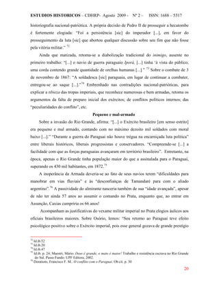 ESTUDIOS HISTORICOS – CDHRP- Agosto 2009 - Nº 2 – ISSN: 1688 – 5317
20
historiografia nacional-patriótica. A própria decisão de Pedro II de prosseguir a hecatombe
é fortemente elogiada: “Foi a persistência [sic] do imperador [...], em favor do
prosseguimento da luta [sic] que abortou qualquer discussão sobre seu fim que não fosse
pela vitória militar.” 72
Ainda que matizada, retoma-se a diabolização tradicional do inimigo, ausente no
primeiro trabalho: “[...] o navio de guerra paraguaio Iporá, [...] tinha ‘à vista do público,
uma corda contendo grande quantidade de orelhas humanas [...].” 73
Sobre o combate de 3
de novembro de 1867: “A soldadesca [sic] paraguaia, em lugar de continuar a combater,
entregou-se ao saque [...].”74
Pequeno e mal-armado
Embrenhado nas contradições nacional-patrióticas, para
explicar a tibieza das tropas imperiais, que reconhece numerosas e bem armadas, retoma os
argumentos da falta de preparo inicial dos exércitos; de conflitos políticos internos; das
“peculiaridades do conflito”, etc.
Sobre a invasão do Rio Grande, afirma: “[...] o Exército brasileiro [em senso estrito]
era pequeno e mal armado, contando com no máximo dezoito mil soldados com moral
baixo [...].” “Durante a guerra do Paraguai não houve trégua na encarniçada luta política”
entre liberais históricos, liberais progressistas e conservadores. “Compreende-se [...] a
facilidade com que as forças paraguaias avançaram em território brasileiro”. Entretanto, na
época, apenas o Rio Grande tinha população maior do que a assinalada para o Paraguai,
superando os 430 mil habitantes, em 1872.75
A inoperância da Armada deveria-se ao fato de seus navios terem “dificuldades para
manobrar em vias fluviais” e às “desconfianças de Tamandaré para com o aliado
argentino”.76
Acompanham as justificativas do vexame militar imperial no Prata elogios áulicos aos
oficiais brasileiros maiores. Sobre Osório, lemos: “Seu retorno ao Paraguai teve efeito
psicológico positivo sobre o Exército imperial, pois esse general gozava de grande prestígio
A passividade do almirante nasceria também de sua “idade avançada”, apesar
de não ter ainda 57 anos ao assumir o comando no Prata, enquanto que, ao entrar em
Assunção, Caxias cumpriria os 66 anos!
72
Id.ib.52
73
Id.ib.20
74
Id.ib.47
75
Id.ib. p. 24; Maestri, Mário. Deus é grande, o mato é maior! Trabalho e resistência escrava no Rio Grande
do Sul. Passo Fundo: UPF Editora, 2002.
76
Doratioto, Francisco F. M.. O conflito com o Paraguai. Ob.cit. p. 30
 