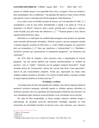 ESTUDIOS HISTORICOS – CDHRP- Agosto 2009 - Nº 2 – ISSN: 1688 – 5317
21
perante os soldados graças à sua capacidade tática [sic], a coragem e frieza em combate e
pela camaradagem com os subalternos.” Sua apologia não registra as duras críticas sofridas
pelo general, como as realizadas pelo oficial-engenheiro André Rebouças. 77
Lê-se sobre Caxias na batalha da ponte de Itororó, em 6 de dezembro de 1868: “[...]
acompanhava a luta de uma colina, desembainhou a espada e aos gritos de ‘Vivas ao
Imperador e ao Brasil’!, lançou-se sobre a ponte, gritando para a tropa que o seguisse,
sendo alvejado [sic] pelas balas dos defensores [...].” 78
Retomam-se as explicações da combatividade paraguaia como produto da repressão;
atraso nacional; galvanização carismática. “Durante a guerra o governo paraguaio estendia
a punição daqueles acusados de falta grave. [...] todo soldado paraguaio era responsável
pelo seu companheiro [...].” Fatos que transforma a “combatividade” e a “fidelidade e
sacrifícios extremos que caracterizaram os combatentes paraguaios” em fenômenos sem
explicação.
Proposta própria à mais clássica
legenda militar patriótica e épica.
79
Em 1979, Raul de Andrada e Silva dissertava sobre a singularidade do exército
paraguaio, “um dos setores públicos que mereceu preferencialmente os cuidados do
governo”, com os “soldos” “superiores aos de qualquer categoria burocrática”. Tropas
formadas através do “recrutamento” seletivo dos “jovens mais fortes e bem apessoados”,
através de país essencialmente camponês. Jovens que, ingressando nas tropas como
soldados, podiam ascender ao oficialato. Um exército de perfil plebeu e nacional, estranho
às tropas imperiais próprias ao Estado escravista. 80
O Soldado e o Oficial
A incompreensão do baixo desempenho dos soldados e dos oficiais imperiais diante da
paradoxal resistência paraguaia, sobretudo quando os soldados guaranis defendiam os
territórios nacionais, deve-se à ignorância das determinações tendenciais dos exércitos e de
seus comandantes pelas estruturas sociais profundas e suas vinculações com as mesmas.
Por além da falsa modernidade, as forças armadas imperiais sofreram sempre a
determinação de sociedade escravista não-nacional. Realidade registrada na visão
aristocrática da oficialidade brasileira da bravura como valor intrínseco, que valorizava
77
Id.ib. p. 53 et passim.
78
Id.ib.p. 68
79
Id.ib. p. 61
80
Andrada e Silva, Raul. Ensaio sobre a Ditadura do Paraguai. 1814-1840. Ob.cit. 185.
 