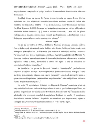 ESTUDIOS HISTORICOS – CDHRP- Agosto 2009 - Nº 2 – ISSN: 1688 – 5317
22
ataques frontais e exposição ao perigo, resultado de mortandades desnecessárias sobretudo
de soldados. 81
Realidade fixada na ojeriza de Caxias à tropa formada por negros livres, libertos,
alforriados, etc., não adaptados a um exército nacional moderno, devido ao caráter não-
cidadão e não-nacional do Império – e não à má qualidade racial dos soldados imperiais.
Em 13 de dezembro de 1868, fogueado havia décadas no combate aos cativos sublevados, o
alto oficial militar lembrava: “[...] todas as vitórias alcançadas [...] têm sido em grande
parte devidas ao cuidado com que nunca consenti que forças nossas [...] se batessem com as
do inimigo sem se acharem muito superiores em número.” 82
130 Anos Depois
Em 23 de novembro de 1994, a Biblioteca Nacional promoveu seminário sobre a
Guerra do Paraguai, sob a coordenação do historiador Carlos Guilherme Motta, tendo como
destaque a participação de Leslie Bethell, que escreveu a introdução ao livro Guerra do
Paraguai: 130 anos depois, patrocinado pelo Banco Real e Fundação Roberto Marinho. No
livro, que reuniu as breves intervenções de destacados intelectuais, não raro sem pesquisas
específicas sobre o tema, destacou-se a critica do inglês à tese da influência do
imperialismo britânico no conflito.83
Na introdução “A guerra do Paraguai: história e historiografia”, profundamente
simpática à “Tríplice Aliança”, Bethell apresenta a guerra como decisão de López – “erro
que traria conseqüências trágicas para o povo paraguaio” –, motivada por razões entre as
quais o eventual impulso de “personalidade megalomaníaca” com o objetivo de realizar o
“sonho de construir um império”.84
No texto “O imperialismo britânico e a Guerra do Paraguai”, questiona a tese da
responsabilidade direta e indireta do imperialismo britânico, que lembra ser perfilhada, no
geral ou no particular, por autores como Hobsbawm, Gunder Frank etc.85
81
Taunay. Recordações [...]. Ob.cit. p. 52.
Registra enorme
admiração pela hegemonia mundial do capitalismo britânico no século 19; questiona a
determinação mesmo “informal” da política sul-americana pelo imperialismo; sugere as
vantagens do relacionamento dos latino-americanos com o capital inglês.
82
Doratioto, Francisco F. M.. O conflito com o Paraguai. Ob.cit. p. 70
83
Castro, M.E. & Marques, M. [Org.] Guerra do Paraguai: 130 ano depois. Rio de Janeiro: Relume-Dumará,
1995.
84
Id.ib. p. 11-24..
85
Id.ib. pp. Pp. 133-150; www.scielo.br/pdf/ea/v9n24/v9n24a14.pdf
 
