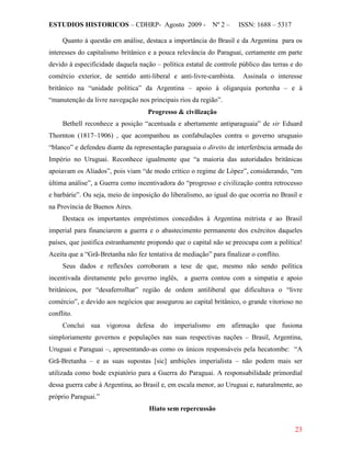 ESTUDIOS HISTORICOS – CDHRP- Agosto 2009 - Nº 2 – ISSN: 1688 – 5317
23
Quanto à questão em análise, destaca a importância do Brasil e da Argentina para os
interesses do capitalismo britânico e a pouca relevância do Paraguai, certamente em parte
devido à especificidade daquela nação – política estatal de controle público das terras e do
comércio exterior, de sentido anti-liberal e anti-livre-cambista. Assinala o interesse
britânico na “unidade política” da Argentina – apoio à oligarquia portenha – e à
“manutenção da livre navegação nos principais rios da região”.
Progresso & civilização
Bethell reconhece a posição “acentuada e abertamente antiparaguaia” de sir Eduard
Thornton (1817–1906) , que acompanhou as confabulações contra o governo uruguaio
“blanco” e defendeu diante da representação paraguaia o direito de interferência armada do
Império no Uruguai. Reconhece igualmente que “a maioria das autoridades britânicas
apoiavam os Aliados”, pois viam “de modo crítico o regime de López”, considerando, “em
última análise”, a Guerra como incentivadora do “progresso e civilização contra retrocesso
e barbárie”. Ou seja, meio de imposição do liberalismo, ao igual do que ocorria no Brasil e
na Província de Buenos Aires.
Destaca os importantes empréstimos concedidos à Argentina mitrista e ao Brasil
imperial para financiarem a guerra e o abastecimento permanente dos exércitos daqueles
países, que justifica estranhamente propondo que o capital não se preocupa com a política!
Aceita que a “Grã-Bretanha não fez tentativa de mediação” para finalizar o conflito.
Seus dados e reflexões corroboram a tese de que, mesmo não sendo política
incentivada diretamente pelo governo inglês, a guerra contou com a simpatia e apoio
britânicos, por “desaferrolhar” região de ordem antiliberal que dificultava o “livre
comércio”, e devido aos negócios que assegurou ao capital britânico, o grande vitorioso no
conflito.
Conclui sua vigorosa defesa do imperialismo em afirmação que fusiona
simploriamente governos e populações nas suas respectivas nações – Brasil, Argentina,
Uruguai e Paraguai –, apresentando-as como os únicos responsáveis pela hecatombe: “A
Grã-Bretanha – e as suas supostas [sic] ambições imperialista – não podem mais ser
utilizada como bode expiatório para a Guerra do Paraguai. A responsabilidade primordial
dessa guerra cabe à Argentina, ao Brasil e, em escala menor, ao Uruguai e, naturalmente, ao
próprio Paraguai.”
Hiato sem repercussão
 