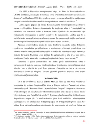 ESTUDIOS HISTORICOS – CDHRP- Agosto 2009 - Nº 2 – ISSN: 1688 – 5317
24
Em 1995, o historiador mato-grossense Jorge Luiz Prata de Sousa defendeu na
UNAM, no México, dissertação de mestrado sobre o “mito brasileiro sobre os voluntários
da pátria”, publicada em 1996. Escravidão ou morte: os escravos brasileiros na Guerra do
Paraguai constitui trabalho revisionista extemporâneo, de alto nível acadêmico. 86
Após argutas páginas de crítica da historiografia nacional-patriótica posterior à
guerra e à República, destaca a importância das apologias sobre o “voluntariado” na
construção das narrativas sobre o Exército como expressão da nacionalidade, que
praticamente obscureceram o caráter coercitivo do recrutamento. Lembra que foi a
resistência dos homens livres em se alistarem, apesar das vantagens oferecidas, que levou à
decisão imperial de comprar-incorporar cativos ao Exército e à Armada.
Apoiando-se sobretudo no estudo das cartas de alforria concedidas no Rio de Janeiro,
explicita as contradições que dificultaram o arrolamento: a luta dos proprietários pelo
controle do braço servil; as duras condições de existência e o racismo nas forças armadas; o
elitismo da Guarda Nacional; o uso político do recrutamento; o alto preço dos cativos
vendidos ao Estado; a deserção; o caráter pré-nacional do Estado escravista, etc. 87
Demonstra a pouca confiabilidade dos dados gerais administrativos sobre o
recrutamento de cativos, sugerindo estudos através do levantamento nacional das cartas de
alforrias, para a elucidação geral desse processo. Escravidão ou morte: os escravos
brasileiros na Guerra do Paraguai foi semi-ignorado, quando da discussão sobre o tema
pela historiografia restauradora.
A Grande Mídia
Em 9 de novembro de 1997, o caderno Mais, da Folha de São Paulo ressaltava a
necessidade do restauro historiográfico sobre a Guerra contra o Paraguai em artigos
coordenados por R. Bonalume Neto – “Novas lições do Paraguai”. A operação escancarava
o viés ideológico em sua chamada: “Historiadores revêem a tese de que o país de Solano
López teria sido uma Cuba [Sic] do século 19 derrotada pela aliança militar do Brasil com a
Argentina e o Uruguai [sic].” A matéria afirmava que o Brasil conhecera “rolo compressor
ideológico [sic] nos últimos anos do regime [sic] de 64, principalmente graças a dois best
sellers desse nacional-populismo revisionista, As veias abertas da América Latina, do
86
Cf. Sousa, Jorge Luiz Prata de. Escravidão ou morte: os escravos brasileiros na Guerra do Paraguai. Rio de
Janeiro: Mauad/ADESA, 1996.
87
Cf. também: Mendes, Fábio Faria. A economia moral do recrutamento militar no Império brasileiro.
Revista Brasileira de Ciências Sociais - vol. 13 n. 38 São Paulo Oct. 1998.
 