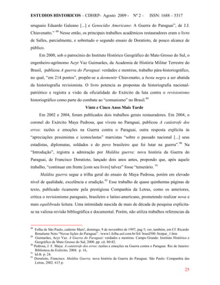 ESTUDIOS HISTORICOS – CDHRP- Agosto 2009 - Nº 2 – ISSN: 1688 – 5317
25
uruguaio Eduardo Galeano [...] e Genocídio Americano: A Guerra do Paraguai”, de J.J.
Chiavenatto.” 88
Em 2000, sob o patrocínio do Instituto Histórico Geográfico do Mato Grosso do Sul, o
engenheiro-agrônomo Acyr Vaz Guimarães, da Academia de História Militar Terrestre do
Brasil, publicou A guerra do Paraguai: verdades e mentiras, trabalho pára-historiográfico,
no qual, “em 214 pontos”, propõe-se a desmentir Chiavenatto, a besta negra a ser abatida
da historiografia revisionista. O livro potencia as propostas da historiografia nacional-
patriótico e registra a visão da oficialidade do Exército da luta contra o revisionismo
historiográfico como parte do combate ao “comunismo” no Brasil.
Nesse então, os principais trabalhos acadêmicos restauradores eram o livro
de Salles, parcialmente, e sobretudo o segundo ensaio de Doratioto, de pouco alcance de
público.
89
Vinte e Cinco Anos Mais Tarde
Em 2002 e 2004, foram publicados dois trabalhos gerais restauradores. Em 2004, o
coronel do Exército Maya Pedrosa, que vivera no Paraguai, publicou A catástrofe dos
erros: razões e emoções na Guerra contra o Paraguai, outra resposta explícita às
“apreciações pessimistas e iconoclastas” marxistas “sobre o passado nacional [...] seus
estadistas, diplomatas, soldados e do povo brasileiro que foi lutar na guerra”.90
Na
“Introdução”, registra a admiração por Maldita guerra: nova história da Guerra do
Paraguai, de Francisco Doratioto, lançado dois anos antes, propondo que, após aquele
trabalho, “continuar em frente [com seu livro] talvez” fosse “temerário. 91
Maldita guerra segue a trilha geral do ensaio de Maya Pedrosa, porém em elevado
nível de qualidade, excelência e erudição.92
88
Folha de São Paulo, caderno Mais!, domingo, 9 de novembro de 1997, pag 5; ver, também, em Cf. Ricardo
Bonalume Neto.“Novas lições do Paraguai”. /www1.folha.uol.com.br/fol/ brasil500 /histpar_1.htm
Esse trabalho de quase quinhentas páginas de
texto, publicado ricamente pela prestigiosa Companhia da Letras, como os anteriores,
critica o revisionismo paraguaio, brasileiro e latino-americano, prometendo realizar nova e
mais equilibrada leitura. Uma intimidade nascida de mais de década de pesquisa explicita-
se na valiosa revisão bibliográfica e documental. Porém, não utiliza trabalhos referencias da
89
Guimarães, Acyr Vaz. A Guerra do Paraguai: verdades e mentiras. Campo Grande: Instituto Histórico e
Geográfico de Mato Grosso do Sul, 2000. pp. cit. 80-82.
90
Pedrosa, J. F. Maya. A catástrofe dos erros: razões e emoções na Guerra contra o Paraguai. Rio de Janeiro:
Biblioteca do Exército, 2004. p. 16,
91
Id.ib. p. 24.
92
Doratioto, Francisco. Maldita Guerra: nova história da Guerra do Paraguai. São Paulo: Companhia das
Letras, 2002. 615 p.
 