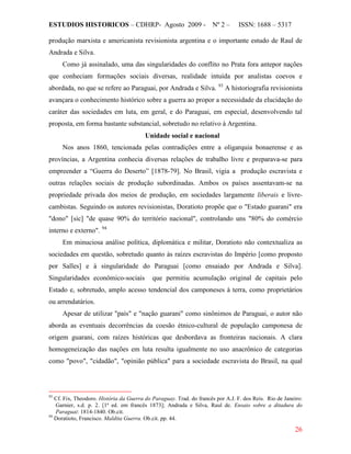 ESTUDIOS HISTORICOS – CDHRP- Agosto 2009 - Nº 2 – ISSN: 1688 – 5317
26
produção marxista e americanista revisionista argentina e o importante estudo de Raul de
Andrada e Silva.
Como já assinalado, uma das singularidades do conflito no Prata fora antepor nações
que conheciam formações sociais diversas, realidade intuída por analistas coevos e
abordada, no que se refere ao Paraguai, por Andrada e Silva. 93
Unidade social e nacional
A historiografia revisionista
avançara o conhecimento histórico sobre a guerra ao propor a necessidade da elucidação do
caráter das sociedades em luta, em geral, e do Paraguai, em especial, desenvolvendo tal
proposta, em forma bastante substancial, sobretudo no relativo à Argentina.
Nos anos 1860, tencionada pelas contradições entre a oligarquia bonaerense e as
províncias, a Argentina conhecia diversas relações de trabalho livre e preparava-se para
empreender a “Guerra do Deserto” [1878-79]. No Brasil, vigia a produção escravista e
outras relações sociais de produção subordinadas. Ambos os países assentavam-se na
propriedade privada dos meios de produção, em sociedades largamente liberais e livre-
cambistas. Seguindo os autores revisionistas, Doratioto propõe que o "Estado guarani" era
"dono" [sic] "de quase 90% do território nacional", controlando uns "80% do comércio
interno e externo". 94
Em minuciosa análise política, diplomática e militar, Doratioto não contextualiza as
sociedades em questão, sobretudo quanto às raízes escravistas do Império [como proposto
por Salles] e à singularidade do Paraguai [como ensaiado por Andrada e Silva].
Singularidades econômico-sociais que permitiu acumulação original de capitais pelo
Estado e, sobretudo, amplo acesso tendencial dos camponeses à terra, como proprietários
ou arrendatários.
Apesar de utilizar "país" e "nação guarani" como sinônimos de Paraguai, o autor não
aborda as eventuais decorrências da coesão étnico-cultural de população camponesa de
origem guarani, com raízes históricas que desbordava as fronteiras nacionais. A clara
homogeneização das nações em luta resulta igualmente no uso anacrônico de categorias
como "povo", "cidadão", "opinião pública" para a sociedade escravista do Brasil, na qual
93
Cf. Fix, Theodoro. História da Guerra do Paraguay. Trad. do francês por A.J. F. dos Reis. Rio de Janeiro:
Garnier, s.d. p. 2. [1ª ed. em francês 1873]; Andrada e Silva, Raul de. Ensaio sobre a ditadura do
Paraguai: 1814-1840. Ob.cit.
94
Doratioto, Francisco. Maldita Guerra. Ob.cit. pp. 44.
 