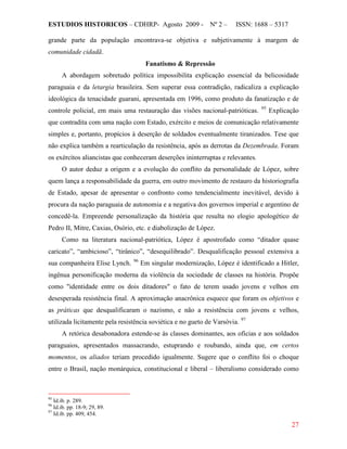 ESTUDIOS HISTORICOS – CDHRP- Agosto 2009 - Nº 2 – ISSN: 1688 – 5317
27
grande parte da população encontrava-se objetiva e subjetivamente à margem de
comunidade cidadã.
Fanatismo & Repressão
A abordagem sobretudo política impossibilita explicação essencial da belicosidade
paraguaia e da letargia brasileira. Sem superar essa contradição, radicaliza a explicação
ideológica da tenacidade guarani, apresentada em 1996, como produto da fanatização e de
controle policial, em mais uma restauração das visões nacional-patrióticas. 95
O autor deduz a origem e a evolução do conflito da personalidade de López, sobre
quem lança a responsabilidade da guerra, em outro movimento de restauro da historiografia
de Estado, apesar de apresentar o confronto como tendencialmente inevitável, devido à
procura da nação paraguaia de autonomia e a negativa dos governos imperial e argentino de
concedê-la. Empreende personalização da história que resulta no elogio apologético de
Pedro II, Mitre, Caxias, Osório, etc. e diabolização de López.
Explicação
que contradita com uma nação com Estado, exército e meios de comunicação relativamente
simples e, portanto, propícios à deserção de soldados eventualmente tiranizados. Tese que
não explica também a rearticulação da resistência, após as derrotas da Dezembrada. Foram
os exércitos aliancistas que conheceram deserções ininterruptas e relevantes.
Como na literatura nacional-patriótica, López é apostrofado como “ditador quase
caricato”, “ambicioso”, “tirânico”, “desequilibrado”. Desqualificação pessoal extensiva a
sua companheira Elise Lynch. 96
Em singular modernização, López é identificado a Hitler,
ingênua personificação moderna da violência da sociedade de classes na história. Propõe
como "identidade entre os dois ditadores" o fato de terem usado jovens e velhos em
desesperada resistência final. A aproximação anacrônica esquece que foram os objetivos e
as práticas que desqualificaram o nazismo, e não a resistência com jovens e velhos,
utilizada licitamente pela resistência soviética e no gueto de Varsóvia. 97
A retórica desabonadora estende-se às classes dominantes, aos oficias e aos soldados
paraguaios, apresentados massacrando, estuprando e roubando, ainda que, em certos
momentos, os aliados teriam procedido igualmente. Sugere que o conflito foi o choque
entre o Brasil, nação monárquica, constitucional e liberal – liberalismo considerado como
95
Id.ib. p. 289.
96
Id.ib. pp. 18-9; 29, 89.
97
Id.ib. pp. 409, 454.
 