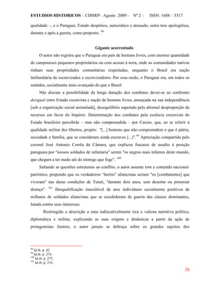 ESTUDIOS HISTORICOS – CDHRP- Agosto 2009 - Nº 2 – ISSN: 1688 – 5317
28
qualidade –, e o Paraguai, Estado despótico, autocrático e atrasado, outra tese apologética,
durante e após a guerra, como proposto. 98
Gigante acorrentado
O autor não registra que o Paraguai era país de homens livres, com enorme quantidade
de camponeses pequenos proprietários ou com acesso à terra, onde as comunidades nativas
tinham suas propriedades comunitárias respeitadas, enquanto o Brasil era nação
latifundiária de escravizados e escravizadores. Por essa razão, o Paraguai era, em todos os
sentidos, socialmente mais avançado do que o Brasil.
Não discute a possibilidade da longa duração dos combates dever-se ao confronto
desigual entre Estado escravista e nação de homens livres, ameaçada na sua independência
[sob a organização social assinalada], desequilíbrio superado pela abismal desproporção de
recursos em favor do Império. Determinação dos combates pela essência escravista do
Estado brasileiro percebida – mas não compreendida – por Caxias, que, ao se referir à
qualidade militar dos libertos, propôs: "[...] homens que não compreendem o que é pátria,
sociedade e família, que se consideram ainda escravos [...]".99
Apreciação compartida pelo
coronel José Antonio Corrêa da Câmara, que explicou fracasso de assalto à posição
paraguaia por "nossos soldados de infantaria" serem "os negros mais infames deste mundo,
que chegam a ter medo até do inimigo que foge". 100
Saltando as questões estruturais ao conflito, o autor assume tom e conteúdo nacional-
patriótico, propondo que os verdadeiros “heróis” aliancistas seriam "os [combatentes] que
viveram" nas duras condições de Tuiuti, "durante dois anos, sem desertar ou pretextar
doença". 101
Restringido a descrição a uma indiscutivelmente rica e valiosa narrativa política,
diplomática e militar, explicando as suas origens e dinâmicas a partir da ação de
protagonistas ilustres, o autor jamais se debruça sobre os grandes sujeitos dos
Desqualificação inaceitável de atos individuais socialmente positivos de
milhares de soldados aliancistas que se escafederam de guerra das classes dominantes,
lutada contra seus interesses.
98
Id.ib. p. 42
99
Id.ib. p. 274.
100
Id.ib. p. 275.
101
Id.ib. p. 216.
 