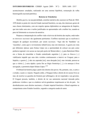 ESTUDIOS HISTORICOS – CDHRP- Agosto 2009 - Nº 2 – ISSN: 1688 – 5317
29
acontecimentos estudados, realizando em uma enorme hipérbole, restauração da velha
historiografia nacional-patriótica.
Retorno às Trincheiras
Maldita guerra, na sua parcialidade, constitui narrativa dos sucessos no Prata de 1864-
1870 desde os ponto de vista do Estado nacional brasileiro, ou seja, dos interesses gerais de
suas classes dominantes, com um respeito apenas diplomático ao antagonista do Império,
que tem todos seus atos e razões justificados ou apresentados sob a melhor luz, usando-se
para tal fortemente os recursos da narrativa.
Perpassa a interpretação do conflito visão relativista da história das nações, onde todos
os interesses nacionais são igualmente pertinentes. Conflitos nacionais que se resolvem à
margem de qualquer moralidade, por serem nacionais. “Aqui não há ‘bandidos’ ou
‘mocinhos’, como quer o revisionismo infantil [sic], mas sim interesses. A guerra era vista
por diferentes ópticas: para Solano López era a oportunidade de colocar seu país como
potência regional e ter acesso ao mar pelo porto de Montevidéu [...]; para Bartolomé Mitre
era a forma de consolidar o Estado centralizado argentino [...]; para os blancos [...]
viabilizaria impedir que seus dois vizinhos continuassem a intervir no Uruguai; para o
Império, a guerra [...] não era esperada [sic], nem desejada [sic], mas iniciada, pensou-se
que a vitória [...] seria rápida e poria fim ao litígio fronteiriço [...] e às ameaças à livre
navegação, e permitiria depor Solano López.”102
O tribunal da história julga a partir dos direitos dos povos. Há, portanto, sim, o certo e
o errado, o justo e o injusto. Naquele então, o Paraguai tinha o direito de ter acesso livre ao
mar, de resolver as questões de fronteira por arbitragem e de ter respeitado o seu governo.
O Uruguai possuía, também, o direito de ter sua autonomia nacional intocada pelos
poderosos vizinhos e que os criadores sul-rio-grandense respeitassem as leis do país. Ao
desobedecerem esses direitos nacionais, o Estado imperial brasileiro e liberal argentino se
comportaram como Estados bandidos, segundo a categoria usada elo autor.
102
Id.ib. p. 96
 