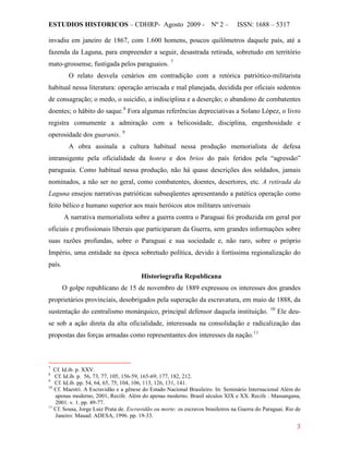 ESTUDIOS HISTORICOS – CDHRP- Agosto 2009 - Nº 2 – ISSN: 1688 – 5317
3
invadiu em janeiro de 1867, com 1.600 homens, poucos quilômetros daquele país, até a
fazenda da Laguna, para empreender a seguir, desastrada retirada, sobretudo em território
mato-grossense, fustigada pelos paraguaios. 7
O relato desvela cenários em contradição com a retórica patriótico-militarista
habitual nessa literatura: operação arriscada e mal planejada, decidida por oficiais sedentos
de consagração; o medo, o suicídio, a indisciplina e a deserção; o abandono de combatentes
doentes; o hábito do saque.8
Fora algumas referências depreciativas a Solano López, o livro
registra comumente a admiração com a belicosidade, disciplina, engenhosidade e
operosidade dos guaranis. 9
A obra assinala a cultura habitual nessa produção memorialista de defesa
intransigente pela oficialidade da honra e dos brios do país feridos pela “agressão”
paraguaia. Como habitual nessa produção, não há quase descrições dos soldados, jamais
nominados, a não ser no geral, como combatentes, doentes, desertores, etc. A retirada da
Laguna ensejou narrativas patrióticas subseqüentes apresentando a patética operação como
feito bélico e humano superior aos mais heróicos atos militares universais
A narrativa memorialista sobre a guerra contra o Paraguai foi produzida em geral por
oficiais e profissionais liberais que participaram da Guerra, sem grandes informações sobre
suas razões profundas, sobre o Paraguai e sua sociedade e, não raro, sobre o próprio
Império, uma entidade na época sobretudo política, devido à fortíssima regionalização do
país.
Historiografia Republicana
O golpe republicano de 15 de novembro de 1889 expressou os interesses dos grandes
proprietários provinciais, desobrigados pela superação da escravatura, em maio de 1888, da
sustentação do centralismo monárquico, principal defensor daquela instituição. 10
Ele deu-
se sob a ação direta da alta oficialidade, interessada na consolidação e radicalização das
propostas das forças armadas como representantes dos interesses da nação.11
7
Cf. Id.ib. p. XXV.
8
Cf. Id.ib. p. 56, 73, 77, 105, 156-59, 165-69; 177, 182, 212.
9
Cf. Id.ib. pp. 54, 64, 65, 75, 104, 106, 113, 126, 131, 141.
10
Cf. Maestri. A Escravidão e a gênese do Estado Nacional Brasileiro. In: Seminário Internacional Além do
apenas moderno, 2001, Recife. Além do apenas moderno. Brasil séculos XIX e XX. Recife : Massangana,
2001. v. 1. pp. 49-77.
11
Cf. Sousa, Jorge Luiz Prata de. Escravidão ou morte: os escravos brasileiros na Guerra do Paraguai. Rio de
Janeiro: Mauad: ADESA, 1996. pp. 19-33.
 