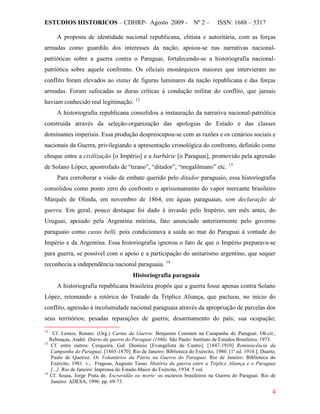 ESTUDIOS HISTORICOS – CDHRP- Agosto 2009 - Nº 2 – ISSN: 1688 – 5317
4
A proposta de identidade nacional republicana, elitista e autoritária, com as forças
armadas como guardiãs dos interesses da nação, apoiou-se nas narrativas nacional-
patrióticas sobre a guerra contra o Paraguai, fortalecendo-se a historiografia nacional-
patriótica sobre aquele confronto. Os oficiais monárquicos maiores que intervieram no
conflito foram elevados ao status de figuras luminares da nação republicana e das forças
armadas. Foram sufocadas as duras críticas à condução militar do conflito, que jamais
haviam conhecido real legitimação. 12
A historiografia republicana consolidou a instauração da narrativa nacional-patriótica
construída através da seleção-organização das apologias do Estado e das classes
dominantes imperiais. Essa produção despreocupou-se com as razões e os cenários sociais e
nacionais da Guerra, privilegiando a apresentação cronológica do confronto, definido como
choque entre a civilização [o Império] e a barbárie [o Paraguai], promovido pela agressão
de Solano López, apostrofado de “tirano”, “ditador”, “megalômano” etc. 13
Para corroborar a visão de embate querido pelo ditador paraguaio, essa historiografia
consolidou como ponto zero do confronto o aprisionamento do vapor mercante brasileiro
Marquês de Olinda, em novembro de 1864, em águas paraguaias, sem declaração de
guerra. Em geral, pouco destaque foi dado à invasão pelo Império, um mês antes, do
Uruguai, apoiado pela Argentina mitrista, fato anunciado anteriormente pelo governo
paraguaio como casus belli, pois condicionava a saída ao mar do Paraguai à vontade do
Império e da Argentina. Essa historiografia ignorou o fato de que o Império preparava-se
para guerra, se possível com o apoio e a participação do unitarismo argentino, que sequer
reconhecia a independência nacional paraguaia. 14
Historiografia paraguaia
A historiografia republicana brasileira propôs que a guerra fosse apenas contra Solano
López, retomando a retórica do Tratado da Tríplice Aliança, que pactuou, no início do
conflito, agressão à incolumidade nacional paraguaia através da apropriação de parcelas dos
seus territórios; pesadas reparações de guerra; desarmamento do país; sua ocupação;
12
Cf. Lemos, Renato. (Org.) Cartas da Guerra: Benjamin Constant na Campanha do Paraguai. Ob.cit.;
Rebouças, André. Diário da guerra do Paraguai (1866). São Paulo: Instituto de Estudos Brasileiro, 1973.
13
Cf. entre outros: Cerqueira, Gal. Dionísio [Evangelista de Castro]. [1847-1910] Reminiscência da
Campanha do Paraguai. [1865-1870]. Rio de Janeiro: Biblioteca do Exército, 1980. [1ª ed. 1910.]; Duarte,
Paulo de Queiroz. Os Voluntários da Pátria na Guerra do Paraguai. Rio de Janeiro: Biblioteca do
Exército, 1981. v.; Fragoso, Augusto Tasso. História da guerra entre a Tríplice Aliança e o Paraguai
[...]. Rio de Janeiro: Imprensa do Estado-Maior do Exército, 1934. 5 vol.
14
Cf. Sousa, Jorge Prata de. Escravidão ou morte: os escravos brasileiros na Guerra do Paraguai. Rio de
Janeiro: ADESA, 1996. pp. 69-73.
 