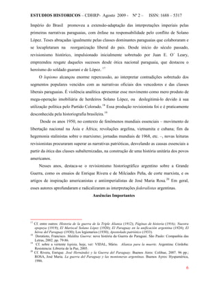 ESTUDIOS HISTORICOS – CDHRP- Agosto 2009 - Nº 2 – ISSN: 1688 – 5317
6
Império do Brasil promoveu a extensão-adaptação das interpretações imperiais pelas
primeiras narrativas paraguaias, com ênfase na responsabilidade pelo conflito de Solano
López. Teses abraçadas igualmente pelas classes dominantes paraguaias que colaboraram e
se locupletaram na reorganização liberal do pais. Desde início do século passado,
revisionismo histórico, impulsionado inicialmente sobretudo por Juan E. O´ Leary,
empreendeu resgate daqueles sucessos desde ótica nacional paraguaia, que destacou o
heroísmo do soldado guarani e de López. 17
O lopismo alcançou enorme repercussão, ao interpretar contradições sobretudo dos
segmentos populares vencidos com as narrativas oficiais dos vencedores e das classes
liberais paraguaias. É violência analítica apresentar esse movimento como mero produto de
mega-operação imobiliária de herdeiros Solano López, ou deslegitimá-lo devido à sua
utilização política pelo Partido Colorado.18
Essa produção revisionista foi e é praticamente
desconhecida pela historiografia brasileira.19
Desde os anos 1950, no contexto de fenômenos mundiais essenciais – movimento de
libertação nacional na Ásia e África; revoluções argelina, vietnamita e cubana; fim da
hegemonia stalinistas sobre o marxismo; jornadas mundiais de 1968, etc. –, novas leituras
revisionistas procuraram superar as narrativas patrióticas, desvelando as causas essenciais a
partir da ótica das classes subalternizadas, na construção de uma história unitária dos povos
americanos.
Nesses anos, destaca-se o revisionismo historiográfico argentino sobre a Grande
Guerra, como os ensaios de Enrique Rivera e de Milciades Peña, de corte marxista, e os
artigos de inspiração americanistas e antiimperialistas de José Maria Rosa.20
Ausências Importantes
Em geral,
esses autores aprofundaram e radicalizaram as interpretações federalistas argentinas.
17
Cf. entre outros: Historia de la guerra de la Triple Alianza (1912); Páginas de historia (1916); Nuestra
epopeya (1919); El Mariscal Solano López (1920); El Paraguay en la unificación argentina (1924); El
héroe del Paraguay (1930); Los legionarios (1930); Apostolado patriótico (1933).
18
Doratioto, Francisco. Maldita Guerra: nova história da Guerra do Paraguai. São Paulo: Companhia das
Letras, 2002. pp. 79-86.
19
Cf. sobre a vertente lopista, hoje, ver: VIDAL, Mário. Alianza para la muerte. Argentina: Córdoba:
Resistencia: Libreria de la Paz, 2005.
20
Cf. Rivera, Enrique. José Hernández y la Guerra del Paraguay. Buenos Aires: Colihue, 2007. 96 pp.;
ROSA, José Maria. La guerra del Paraguay y las montoneras argentinas. Buenos Ayres: Hyspamérica,
1986.
 