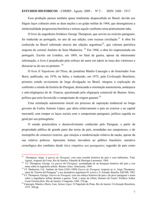 ESTUDIOS HISTORICOS – CDHRP- Agosto 2009 - Nº 2 – ISSN: 1688 – 5317
7
Essa produção passou também quase totalmente despercebida no Brasil, devido aos
frágeis laços culturais entre as duas nações e ao golpe militar de 1964, que desorganizou a
intelectualidade progressista brasileira e tornou aquele confronto tema praticamente tabu.
O livro do engenheiro britânico George Thompson, que servira no exército paraguaio,
foi traduzido ao português, no ano de sua edição, com escassa circulação.21
A obra foi
conhecida no Brasil sobretudo através das edições argentinas22
, que valeram patriótica
resposta do coronel Antônio de Sena Madureira. 23
Em 1968, a obra foi reapresentada em
português. Escrito em Londres, em 1869, no final da guerra, apesar da interessante
informação, o livro é prejudicado pelo esforço do autor em aderir às teses dos vitoriosos e
dissociar-se do seu ex-protetor. 24
O livro Il Napoleone del Plata, do jornalista Manlio Cancogni e do historiador Ivan
Boris, publicado, em 1970, na Itália, e traduzido, em 1975, pela Civilização Brasileira,
primeiro estudo revisionista de larga divulgação no Brasil, integrou à explicação do
confronto o estudo da história do Paraguai, destacando a orientação autonomista, autárquica
e anti-oligárquica do dr. Francia, questionada pela oligarquia comercial de Buenos Aires,
política que teria favorecido o campesinato de origem guarani.25
Uma orientação autonomista inicial em processo de superação tendencial no longo
governo de Carlos Antonio López, que abriu relativamente o país ao exterior e ao capital
mercantil, sem romper os laços sociais com o campesinato paraguaio, política seguida no
geral por seu primogênito.
O estudo potencializa o desenvolvimento conhecido pelo Paraguai, a partir da
propriedade pública de grande parte das terras do país, arrendadas aos camponeses, e do
monopólio do comercio exterior, que ensejou a modernização relativa da nação, apesar da
sua relativa pobreza. Apresenta leitura inovadora ao público brasileiro: narrativa
cronológica dos combates desde ótica simpática aos paraguaios; sugestão do país como
21
Thompson, Jorge. A guerra do Paraguai: com uma resenha histórica do paiz e seus habitantes. Trad.
Aguiar, Augusto da Costa. Rio de Janeiro: Eduardo & Henrique Laemmert, 1869.
22
Cf. Thompson, George. La guerra del Paraguay: acompañada de un bosquejo histórico del país y con
notas sobre la ingeniería militar. Buenos Aires: Americana, 1869.
23
Cf. Madureira, Cel. Antônio de Sena [1841-1889] Guerra do Paraguai: resposta ao sr. Jorge Thompson,
autor da “Guerra del Paraguay” e aos anotadores argentinos D. Lewis e A. Estrada. Brasília: EdUNB, 1982
24
Cf. Thompson, George. Guerra do Paraguai: com um esboço histórico do país e do povo paraguaio e notas
sobre a engenharia militar durante a guerra. Trad. e notas de Jobim, Homero de Castro. Prefácio Arthur
Cezar Ferreira Reis. Rio de Janeiro: Conquista, 1968. 278 pp.
25
Cancogni, Manlio e Boris, Ivan. Solano López: O Napoleão do Prata. Rio de Janeiro: Civilização Brasileira,
1975. 260 pp.
 