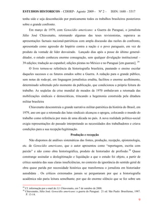 ESTUDIOS HISTORICOS – CDHRP- Agosto 2009 - Nº 2 – ISSN: 1688 – 5317
9
tenha sido e seja desconhecido por praticamente todos os trabalhos brasileiros posteriores
sobre o grande confronto.
Em março de 1979, com Genocídio americano: a Guerra do Paraguai, o jornalista
Júlio José Chiavenatto, retomando algumas das teses revisionistas, superava as
apresentações factuais nacional-patrióticas com ampla discussão das razões do confronto,
apresentado como agressão do Império contra a nação e o povo paraguaio, em vez de
produto da vontade de líder desvairado. Lançado dias após a posse do último general-
ditador, o estudo conheceu enorme consagração, sem qualquer divulgação institucional –
39 edições; tradução ao espanhol; edições piratas no México e no Paraguai [em guarani]. 29
O livro tornou-se referência da historiografia brasileira, pautando o ensino escolar
daqueles sucessos e os futuros estudos sobre a Guerra. A redação para o grande público,
sem notas de roda-pé, em linguagem jornalística erudita, facilitou o enorme acolhimento,
determinado sobretudo pelo momento da publicação, que condicionou a própria feitura do
trabalho. As seqüelas da crise mundial de meados de 1970 embalavam a retomada das
mobilizações sindicais e democráticas, trincando a hegemonia construída pela ditadura
militar brasileira
Chiavenatto desconstruía a grande narrativa militar-patriótica da história do Brasil, em
1979, ano em que a retomada das lutas sindicais alcançou o apogeu, colocando o mundo do
trabalho como referência por mais de uma década no país. A nova realidade político-social
exigia representações do passado interpretando as necessidades dos trabalhadores e criava
condições para a sua recepção/legitimação.
Produção e recepção
Não dispomos de análises sistemáticas das fontes, produção, recepção, epistemologia,
etc. de Genocídio americano, que o autor apresentou como “reportagem, escrita com
paixão” e não como obra historiográfica, produto de historiador de profissão.30
29
Cf. informação por e-mail de J.J. Chiavenatto, em 7 de outubro de 2008.
Quase
constrange assinalar a deslegitimação e liquidação a que o estudo foi objeto, a partir de
crítica sumária das suas claras insuficiências, no contexto da ignorância do sentido geral de
obra quase parida por necessidade histórica que transformou o jornalista em historiador
autodidata . Os críticos extremados jamais se perguntaram por que a historiografia
acadêmica não pariu leitura semelhante; por que do enorme silêncio que se fez sobre um
30
Chiavenatto, Júlio José. Genocídio americano: a guerra do Paraguai. 21 ed. São Paulo: Brasiliense, 1987.
P. 13-14.
 