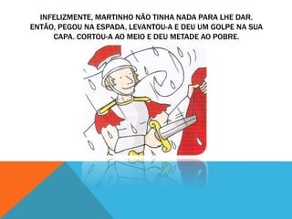INFELIZMENTE, MARTINHO NÃO TINHA NADA PARA LHE DAR.
ENTÃO, PEGOU NA ESPADA, LEVANTOU-A E DEU UM GOLPE NA SUA
CAPA. CORTOU-A AO MEIO E DEU METADE AO POBRE.
 