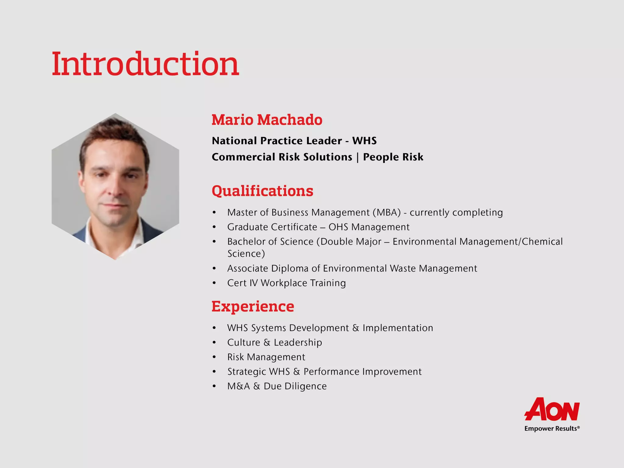 Introduction
Mario Machado
National Practice Leader - WHS
Commercial Risk Solutions | People Risk
Qualifications
 Master of Business Management (MBA) - currently completing
 Graduate Certificate – OHS Management
 Bachelor of Science (Double Major – Environmental
Management/Chemical Science)
 Associate Diploma of Environmental Waste Management
 Cert IV Workplace Training
Experience
 WHS Systems Development & Implementation
 Culture & Leadership
 Risk Management
 Strategic WHS & Performance Improvement
 M&A & Due Diligence
 