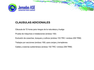 CLAUSULAS ADICIONALES
Cláusula de 72 horas para riesgos de la naturaleza y huelga
Prueba de máquinas e instalaciones (endoso 100)
Exclusión de cosechas, bosques y cultivos (endoso 103 TRC / endoso 209 TRM)
Trabajos por secciones (endoso 106) -para zanjas y terraplenes-
Cables y tuberías subterráneos (endoso 102 TRC / endoso 208 TRM)
 