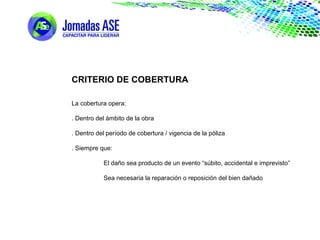 CRITERIO DE COBERTURA
La cobertura opera:
. Dentro del ámbito de la obra
. Dentro del período de cobertura / vigencia de la póliza
. Siempre que:
El daño sea producto de un evento “súbito, accidental e imprevisto”
Sea necesaria la reparación o reposición del bien dañado
 