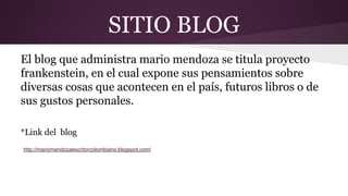 SITIO BLOG
El blog que administra mario mendoza se titula proyecto
frankenstein, en el cual expone sus pensamientos sobre
diversas cosas que acontecen en el país, futuros libros o de
sus gustos personales.
*Link del blog
http://mariomendozaescritorcolombiano.blogspot.com/

 