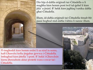 Din hija d-daħla oriġinali taċ-Ċittadella u li magħha kien hemm pont twil tal-ġebel li kien jitla’ u jinżel. B’ hekk kien jagħlaq l-uniku daħla għaċ-Ċittadella. Illum, id-daħla oriġinali taċ-Ċittadella tinsab ftit passi bogħod mid-daħla l-kbira li naraw illum.  Fl-imgħoddi kien hemm ordni li sa nżul ix-xemx, kull Għawdxi kellu jinġabar ġewwa ċ-Ċittadella. Imbagħad kien jittella’ l-pont. B’ hekk l-Għawdxin kienu jħossuhom aktar protetti wara s-swar taċ-Ċittadella.  