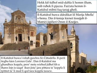 Il-Katidral huwa ddedikat lil Marija Mtella’ s-Sema. Din il-knisja kienet tissejjaħ il-Matriċi jiġifieri Omm il-Knejjes. Hekk kif tidħol mid-daħla li hemm illum, ssib ruħek fi pjazza. Faċċata hemm il-Katidral mibni fuq taraġ għoli. Il-Katidral huwa l-isbaħ ġawhra fiċ-Ċittadella. Il-perit tiegħu kien Lorenzo Gafa’. Dan il-Katidral ma għandhux koppla, pero’ meta wieħed jidħol fih u iħares lejn is-saqaf  ikun jista’ jara pittura ta’ koppla li tpittret ta’ li mod li qed tara koppla tassew. 