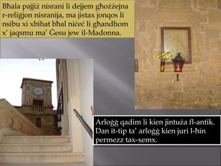 Bħala pajjiż nisrani li dejjem għożżejna r-reliġjon nisranija, ma jistax jonqos li nsibu xi xbihat bħal niċeċ li għandhom x’ jaqsmu ma’ Ġesu jew il-Madonna.  Arloġġ qadim li kien jintuża fl-antik. Dan it-tip ta’ arloġġ kien juri l-ħin permezz tax-xemx. 