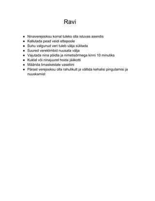Ravi

●   Ninaverejooksu korral tuleks olla istuvas asendis
●   Kallutada pead veidi ettepoole
●   Suhu valgunud veri tuleb välja sülitada
●   Suured vereklimbid nuusata välja
●   Vajutada nina pöidla ja nimetisõrmega kinni 10 minutiks
●   Kuklal või ninajuurel hoida jääkotti
●   Määrida limaskestale vaseliini
●   Pärast verejooksu olla rahulikult ja vältida kehalisi pingutamisi ja
    nuuskamist
 